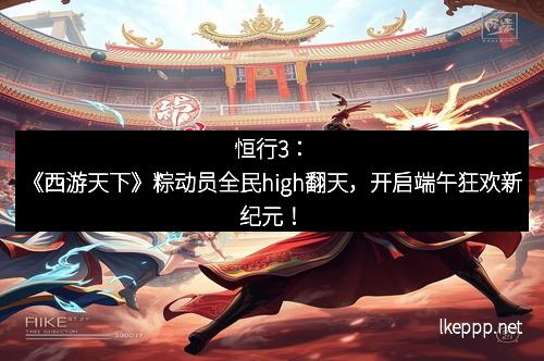 恒行3:《西游天下》粽动员全民high翻天,开启端午狂欢新纪元!